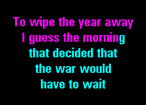 To wipe the year away
I guess the morning

that decided that
the war would
have to wait