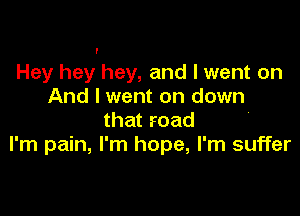 Hey hey hey, and I went on
And I went on down

that road
I'm pain, I' m hope, I'm suffer