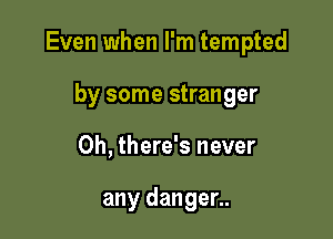 Even when I'm tempted

by some stranger
0h, there's never

any danger..