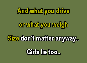 And what you drive

or what you weigh

Size don't matter anyway..

Girls lie too..
