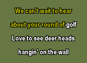We can't wait to hear

about your round of golf

Love to see deer heads

hangin' on the wall