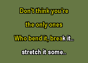 Don't think you're

the only ones
Who bend it, break it..

stretch it some..