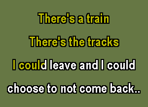 There's a train
There's the tracks

I could leave and I could

choose to not come back..