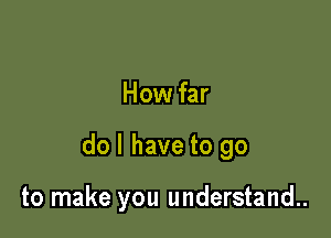 How far

do I have to go

to make you understand..
