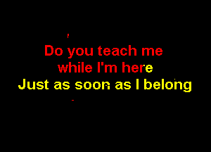 I

Do you teach me
while I'm here

Just as soon as I belong