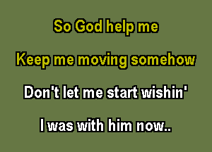 So God help me

Keep me moving somehow

Don't let me start wishin'

lwas with him now..