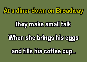 At a diner down on Broadway

they make small talk

When she brings his eggs

and fills his coffee cup..