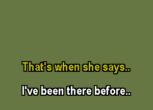That's when she says..

I've been there before...