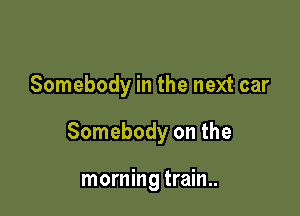 Somebody in the next car

Somebody on the

morning train..