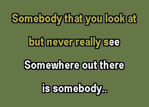Somebody that you look at
but never really see

Somewhere out there

is somebody..