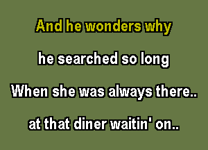 And he wonders why

he searched so long

When she was always there..

at that diner waitin' on..