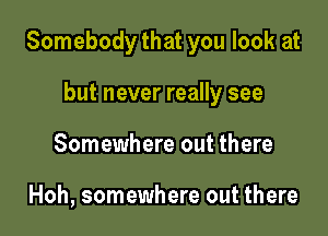 Somebody that you look at

but never really see
Somewhere out there

Hoh, somewhere out there
