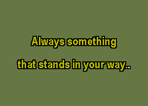 Always something

that stands in your way..