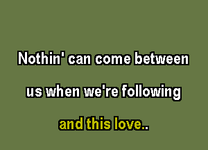 Nothin' can come between

us when we're following

and this love..