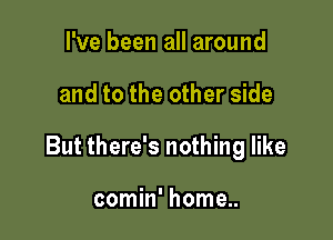 I've been all around

and to the other side

But there's nothing like

comin' home..