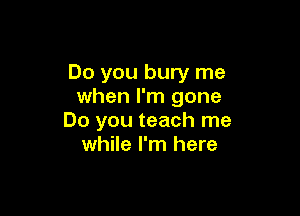 Do you bury me
when I'm gone

Do you teach me
while I'm here