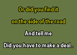 Or did you find it
on the side of the road

And tell me

Did you have to make a deaL