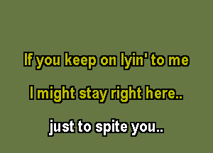 If you keep on lyin' to me

I might stay right here..

just to spite you..