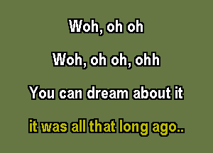 Woh, oh oh
Woh, oh oh, ohh

You can dream about it

it was all that long ago..