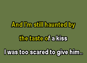 And I'm still haunted by

the taste of a kiss

lwas too scared to give him..