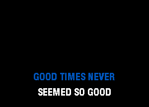 GOOD TIMES NEVER
SEEMED SO GOOD