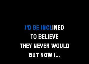 I'D BE INCLINED

TO BELIEVE
THEY NEVER WOULD
BUT HOW I...