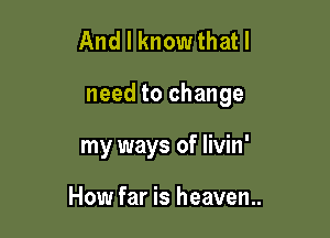 And I know that I

need to change

my ways of livin'

How far is heaven..