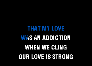 THAT MY LOVE

WAS AH ADDICTION
WHEN WE CLING
OUR LOVE IS STRONG