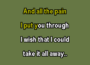 And all the pain
lput you through
lwish that I could

take it all away..