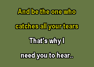 And be the one who

catches all your tears

That's why I

need you to hear..
