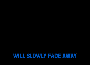 WILL SLOWLY FADE AWAY