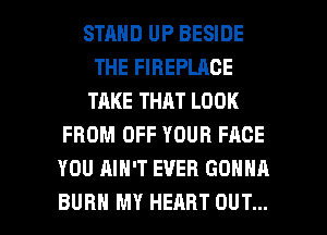 STRND UP BESIDE
THE FIREPLACE
TAKE THAT LOOK
FROM OFF YOUR FACE
YOU AIN'T EVER GONNA

BURN MY HEART OUT... I