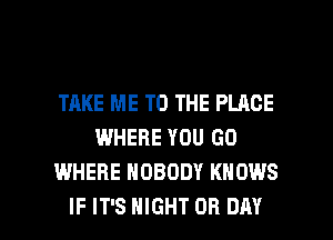 TAKE ME TO THE PLACE
WHERE YOU GO
WHERE NOBODY KNOWS

IF IT'S NIGHT OR DAY I