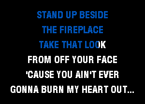 STAND UP BESIDE
THE FIREPLACE
TAKE THAT LOOK
FROM OFF YOUR FACE
'CAUSE YOU AIN'T EVER
GONNA BURN MY HEART OUT...