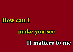 How can I

make you see

It matters to me