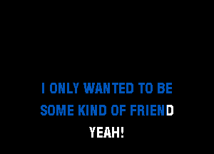 I ONLY WANTED TO BE
SOME KIND OF FRIEND
YEAH!
