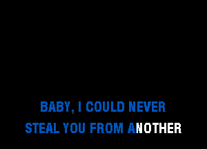 BABY, I COULD NEVER
STEAL YOU FROM ANOTHER