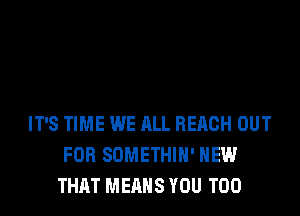 IT'S TIME WE ALL REACH OUT
FOR SOMETHIH' HEW
THAT MEANS YOU TOO