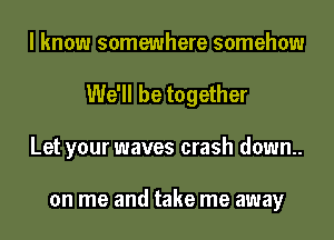 I know somewhere somehow
We'll be together
Let your waves crash down.

on me and take me away