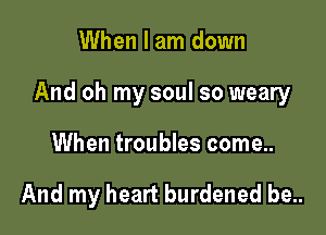 When I am down

And oh my soul so weary

When troubles come..

And my heart burdened be..
