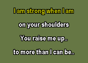 I am strong when I am

on your shoulders

You raise me up..

to more than I can be..