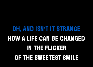 0H, AND ISN'T IT STRANGE
HOW A LIFE CAN BE CHANGED
IN THE FLICKER
OF THE SWEETEST SMILE