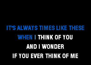 IT'S ALWAYS TIMES LIKE THESE
WHEN I THINK OF YOU
AND I WONDER
IF YOU EVER THINK OF ME