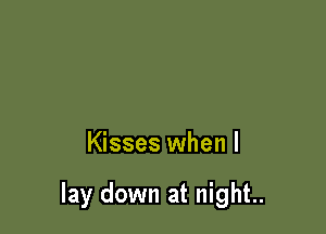 Kisses when I

lay down at night..