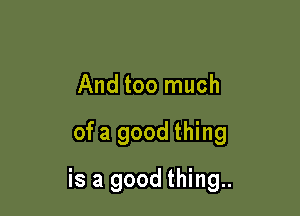 And too much

ofa good thing

is a good thing..