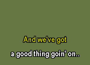 And we've got

a good thing goin' on..