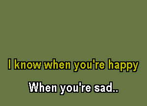 I know when you're happy

When you're sad..
