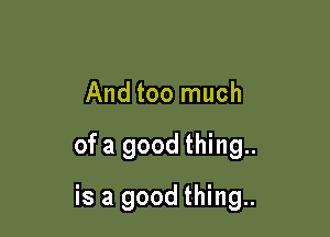 And too much

ofa good thing..

is a good thing..