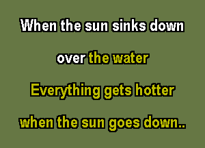 When the sun sinks down
over the water

Everything gets hotter

when the sun goes down..