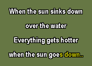 When the sun sinks down
over the water

Everything gets hotter

when the sun goes down..